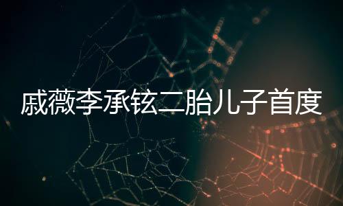 戚薇李承鉉二胎兒子首度曝光，家庭新篇章的溫馨啟幕