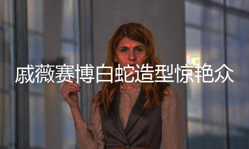 戚薇賽博白蛇造型驚艷眾人，美麗新風(fēng)尚
