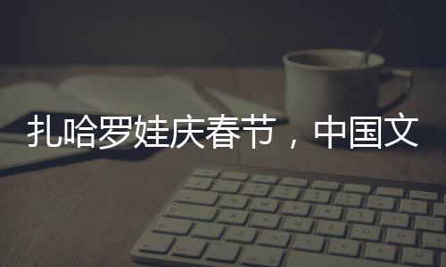 扎哈羅娃慶春節(jié)，中國文化的溫暖擁抱與美食之旅