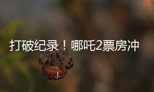 打破紀(jì)錄！哪吒2票房沖破云端，狂攬超128億！