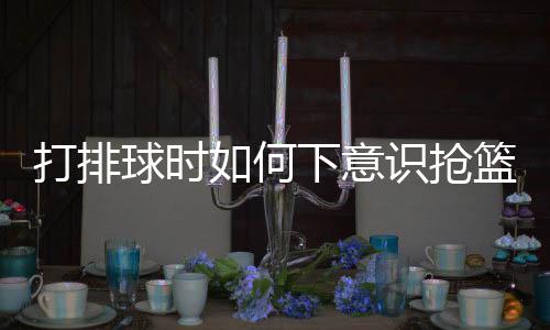 打排球時如何下意識搶籃板，技巧分析與實(shí)戰(zhàn)指南