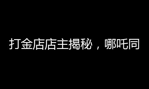 打金店店主揭秘，哪吒同款金鐲價格上萬——探尋背后的故事
