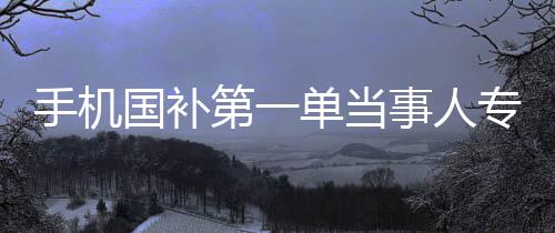 手機(jī)國(guó)補(bǔ)第一單當(dāng)事人專訪，深入研究的背后故事