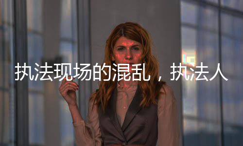 執(zhí)法現(xiàn)場(chǎng)的混亂，執(zhí)法人員白拿商品現(xiàn)象的背后