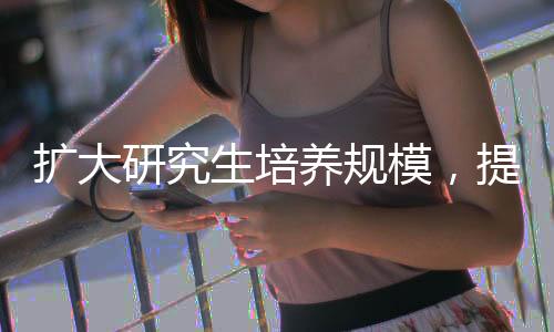 擴(kuò)大研究生培養(yǎng)規(guī)模，提升教育質(zhì)量與科研力量的雙重策略