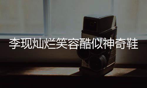 李現(xiàn)燦爛笑容酷似神奇鞋履，引發(fā)網(wǎng)友熱議