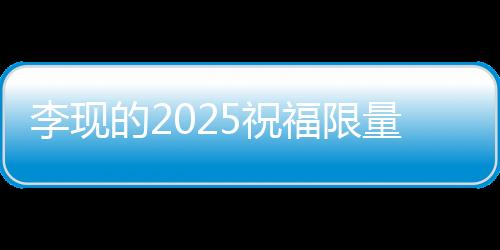 李現(xiàn)的2025祝福限量放送，一段獨(dú)特的寄語與期望