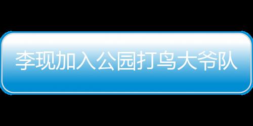 李現(xiàn)加入公園打鳥(niǎo)大爺隊(duì)伍，明星與自然愛(ài)好者的跨界聯(lián)動(dòng)