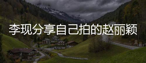李現(xiàn)分享自己拍的趙麗穎，影像中的閃耀時(shí)刻
