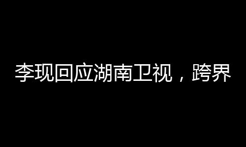 李現(xiàn)回應(yīng)湖南衛(wèi)視，跨界合作展現(xiàn)多元魅力