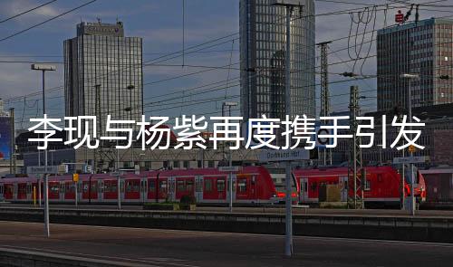 李現(xiàn)與楊紫再度攜手引發(fā)粉絲狂歡，兩位演員透露合作細節(jié)并表達對二次合作的喜悅之情