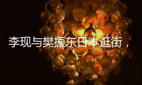 李現(xiàn)與樊振東日本逛街，中日文化交流新篇章