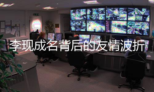 李現(xiàn)成名背后的友情波折，昔日好友刪除事件引熱議