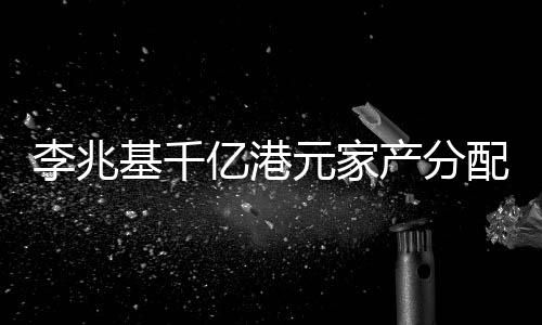 李兆基千億港元家產(chǎn)分配秘聞，財(cái)閥家族遺產(chǎn)規(guī)劃揭秘