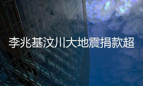 李兆基汶川大地震捐款超五億，一份巨大貢獻(xiàn)，匯聚希望之力