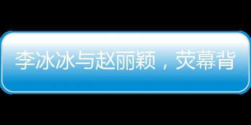 李冰冰與趙麗穎，熒幕背后的姐妹情深