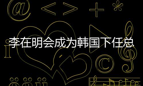 李在明會(huì)成為韓國(guó)下任總統(tǒng)嗎？