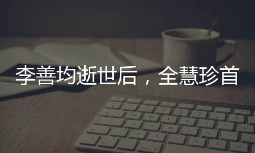 李善均逝世后，全慧珍首次公開(kāi)亮相，緬懷過(guò)去，展望未來(lái)