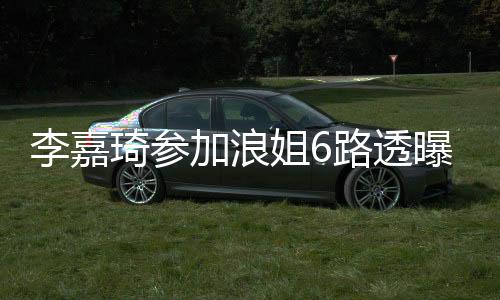 李嘉琦參加浪姐6路透曝光，瘦好多引熱議——堅持夢想的力量