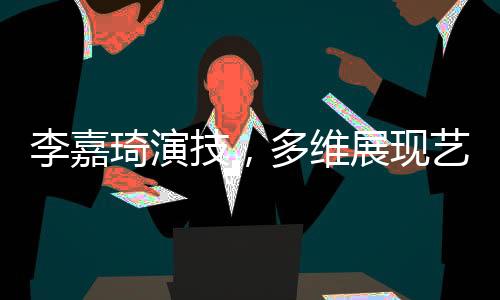 李嘉琦演技，多維展現(xiàn)藝術(shù)魅力的演員之路