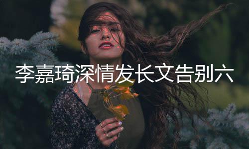 李嘉琦深情發(fā)長(zhǎng)文告別六姊妹，引發(fā)粉絲熱議與不舍