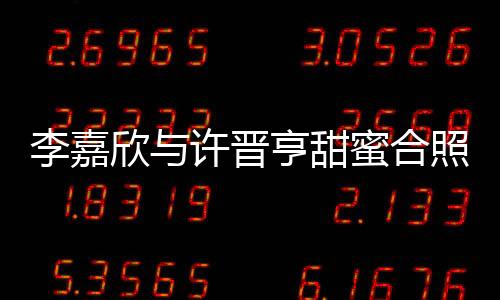 李嘉欣與許晉亨甜蜜合照秀恩愛，二人世界引發(fā)網(wǎng)友熱議