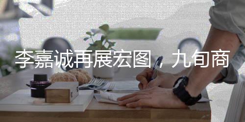 李嘉誠再展宏圖，九旬商界的傳奇新動作