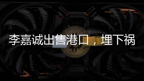 李嘉誠出售港口，埋下禍根，或是另一角度看業(yè)務(wù)的重新配置？