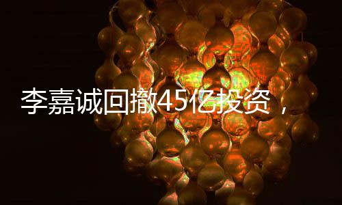 李嘉誠回撤45億投資，商界巨頭重新評(píng)估市場布局
