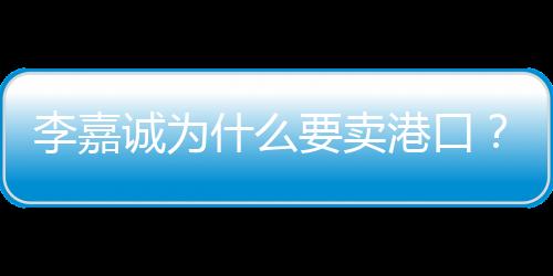 李嘉誠為什么要賣港口？深度解析其背后的商業(yè)邏輯與考量