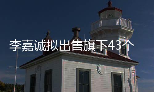 李嘉誠擬出售旗下43個港口業(yè)務(wù)，引發(fā)新一輪全球物流格局調(diào)整
