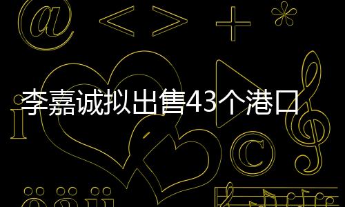 李嘉誠(chéng)擬出售43個(gè)港口，港口業(yè)務(wù)轉(zhuǎn)型引熱議