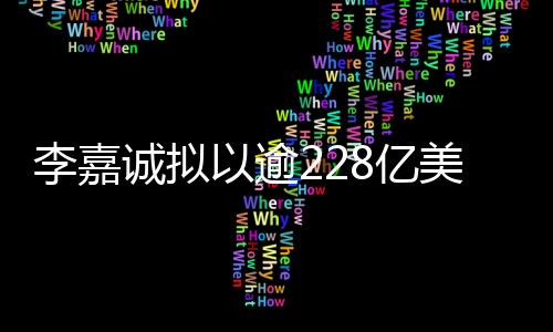 李嘉誠(chéng)擬以逾228億美元天價(jià)賣(mài)掉旗下43個(gè)港口業(yè)務(wù)