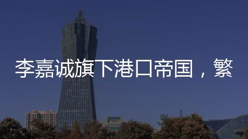李嘉誠旗下港口帝國，繁榮的港口業(yè)務(wù)與持續(xù)增長的收入