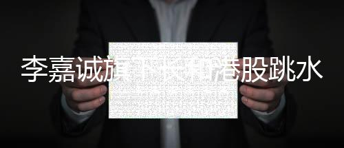 李嘉誠旗下長和港股跳水，市場變動下的商業(yè)洞察