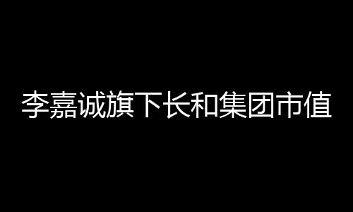 李嘉誠旗下長和集團市值11天蒸發(fā)逾三百億港元，市場動蕩引發(fā)關注