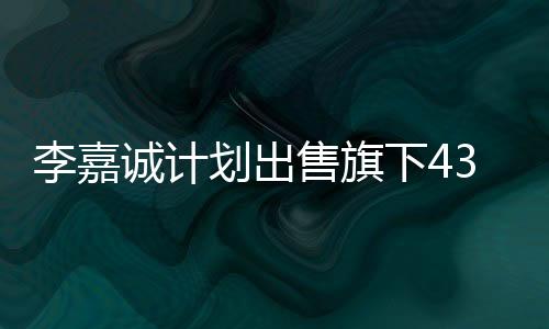 李嘉誠計劃出售旗下43個港口，商界矚目的大規(guī)模資產(chǎn)重組