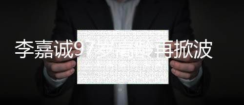 李嘉誠97歲高齡再掀波瀾，商界傳奇的新動作