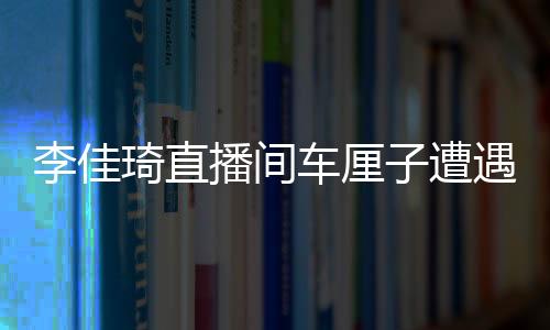 李佳琦直播間車?yán)遄釉庥龇囀录?，引發(fā)網(wǎng)友熱議