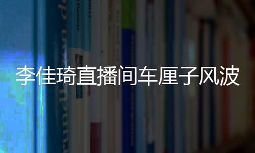 李佳琦直播間車?yán)遄语L(fēng)波，網(wǎng)紅帶貨遭遇翻車事件