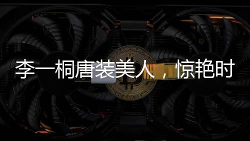李一桐唐裝美人，驚艷時光，傳承文化魅力