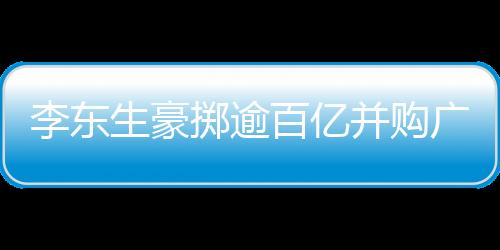 李東生豪擲逾百億并購廣州兩座工廠，推動產業(yè)整合升級