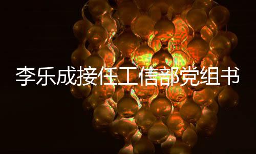李樂成接任工信部黨組書記，金壯龍卸任