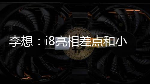 李想：i8亮相差點(diǎn)和小米撞期，和小米溝通后我們選擇“讓路”