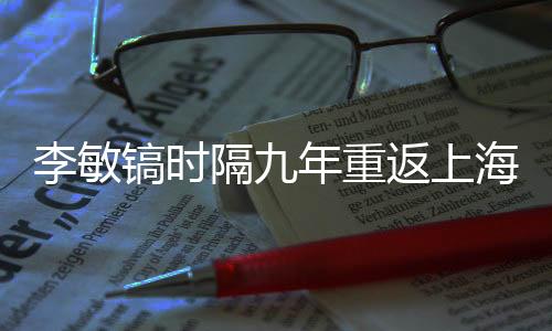 李敏鎬時隔九年重返上海，掀起新一輪粉絲熱潮