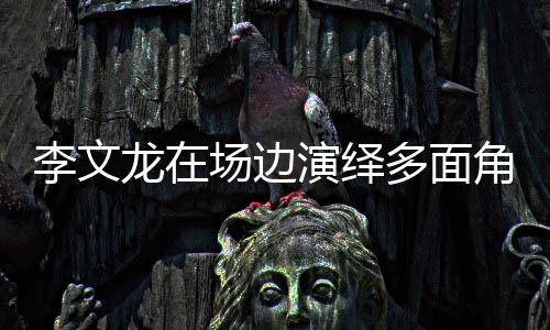 李文龍在場邊演繹多面角色，賽場內(nèi)外的獨特魅力