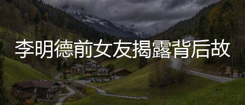 李明德前女友揭露背后故事，不只是催我時(shí)的倒數(shù)