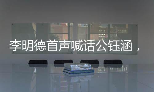 李明德首聲喊話公鈺涵，引領(lǐng)全新篇章，揭開新的篇章篇章一、介紹李明德與公鈺涵的背景及關(guān)系