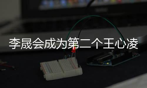 李晟會成為第二個王心凌嗎？娛樂焦點深度剖析