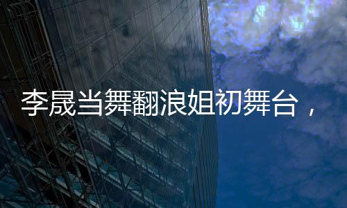李晟當(dāng)舞翻浪姐初舞臺，人氣斷層獨占鰲頭